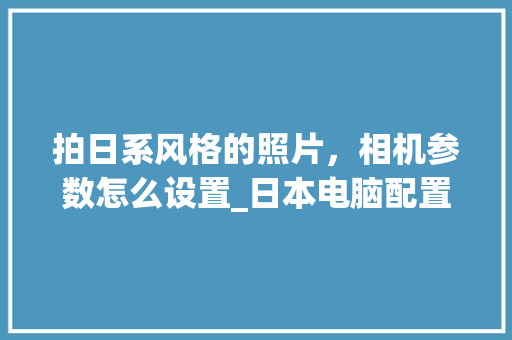 拍日系风格的照片，相机参数怎么设置_日本电脑配置怎么看的好不好 电脑基础