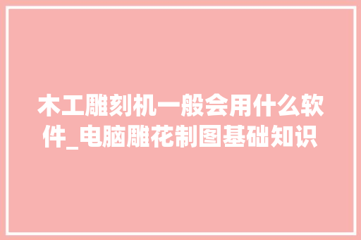 木工雕刻机一般会用什么软件_电脑雕花制图基础知识大全 操作系统