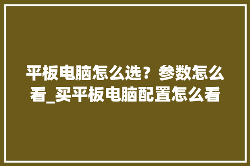 平板电脑怎么选？参数怎么看_买平板电脑配置怎么看高低 电脑基础