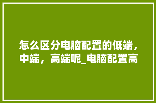 怎么区分电脑配置的低端,中端,高端呢_电脑配置高低怎么看呢图片 电脑配置 怎么区分电脑配置的低端,中端,高端呢_电脑配置高低怎么看呢图片 电脑配置
