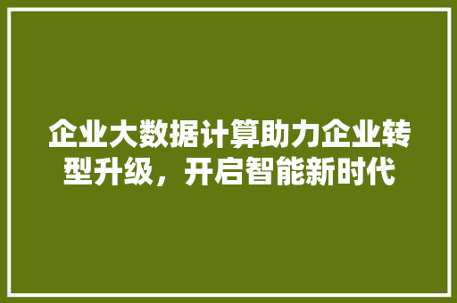 企业大数据计算助力企业转型升级，开启智能新时代
