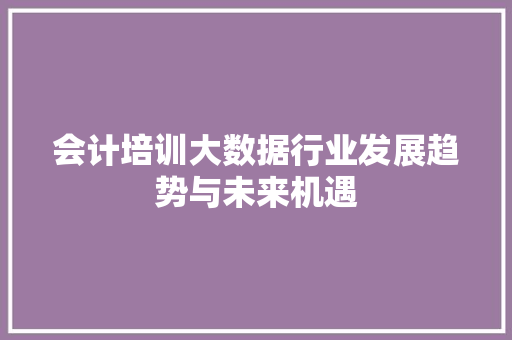 会计培训大数据行业发展趋势与未来机遇 网络技术 会计培训大数据行业发展趋势与未来机遇 网络技术