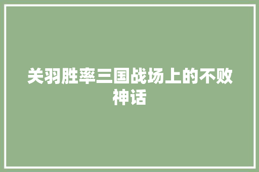 关羽胜率三国战场上的不败神话 网络技术 关羽胜率三国战场上的不败神话 网络技术