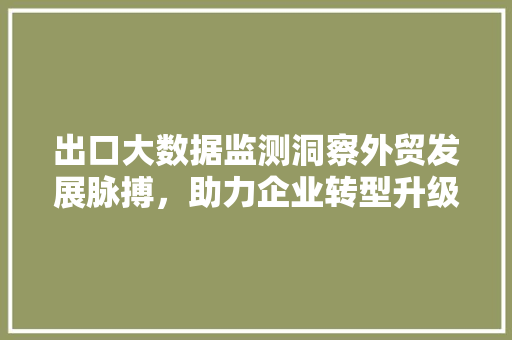 出口大数据监测洞察外贸发展脉搏，助力企业转型升级