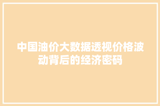 中国油价大数据透视价格波动背后的经济密码