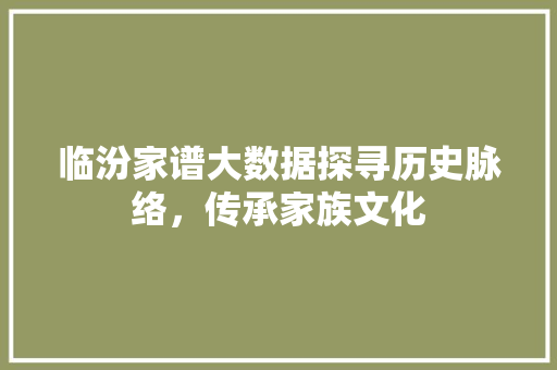 临汾家谱大数据探寻历史脉络，传承家族文化