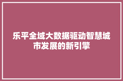 乐平全域大数据驱动智慧城市发展的新引擎