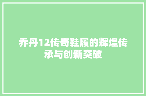 乔丹12传奇鞋履的辉煌传承与创新突破