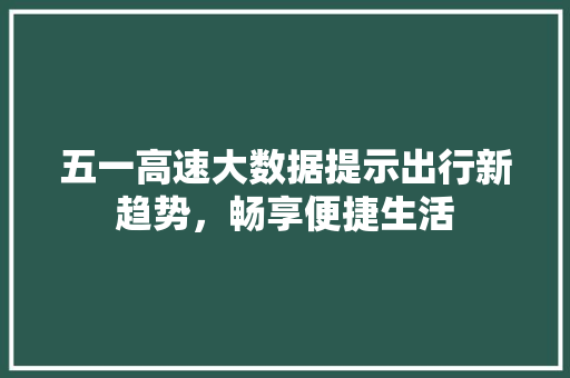 五一高速大数据提示出行新趋势，畅享便捷生活