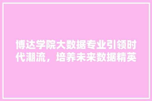 博达学院大数据专业引领时代潮流,培养未来数据精英 博达学院大数据专业引领时代潮流,培养未来数据精英