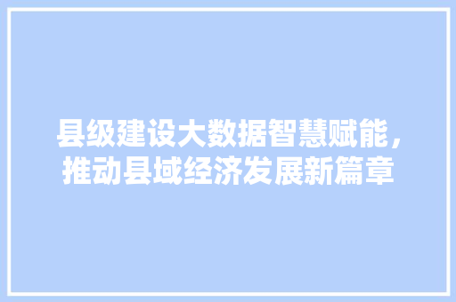 县级建设大数据智慧赋能，推动县域经济发展新篇章