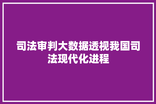 司法审判大数据透视我国司法现代化进程 司法审判大数据透视我国司法现代化进程