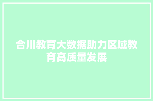 合川教育大数据助力区域教育高质量发展 合川教育大数据助力区域教育高质量发展