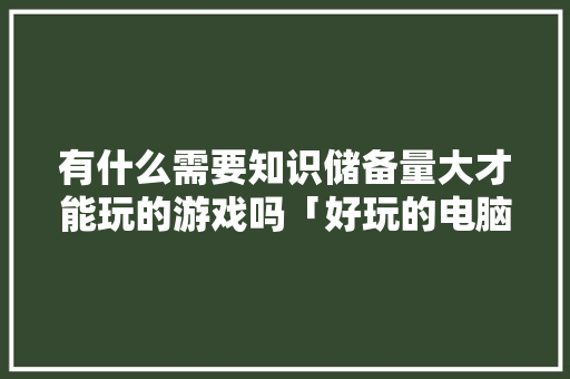 有什么需要知识储备量大才能玩的游戏吗「好玩的电脑基础知识游戏有哪些」 有什么需要知识储备量大才能玩的游戏吗「好玩的电脑基础知识游戏有哪些」 网络技术