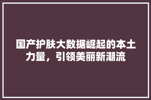 国产护肤大数据崛起的本土力量,引领美丽新潮流 电脑配置 国产护肤大数据崛起的本土力量,引领美丽新潮流 电脑配置
