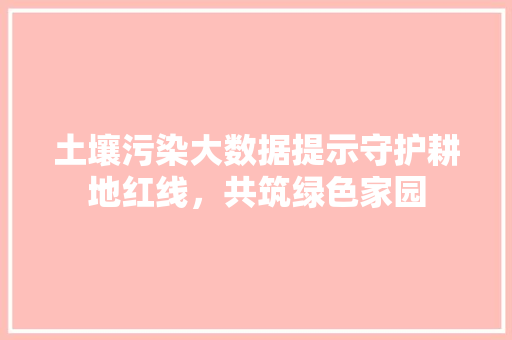 土壤污染大数据提示守护耕地红线，共筑绿色家园 网络技术