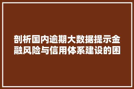 剖析国内逾期大数据提示金融风险与信用体系建设的困境与机遇