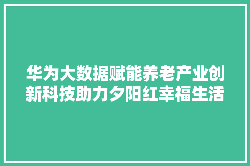 华为大数据赋能养老产业创新科技助力夕阳红幸福生活