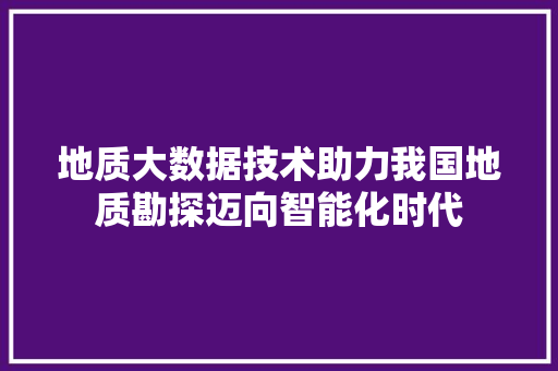 地质大数据技术助力我国地质勘探迈向智能化时代