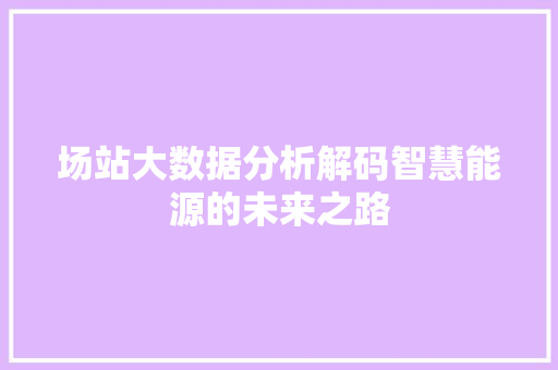 场站大数据分析解码智慧能源的未来之路 电脑配置 场站大数据分析解码智慧能源的未来之路 电脑配置