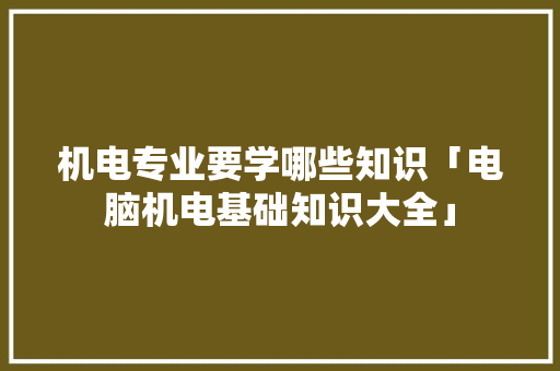 机电专业要学哪些知识「电脑机电基础知识大全」