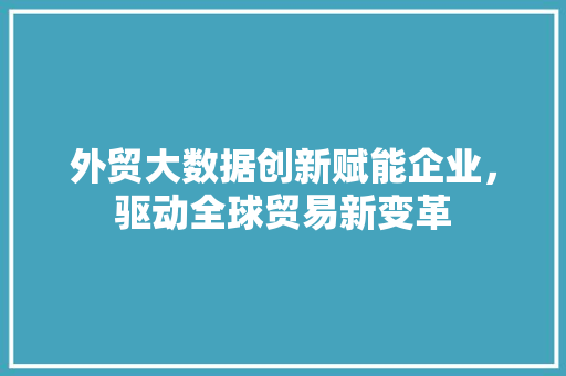 外贸大数据创新赋能企业，驱动全球贸易新变革