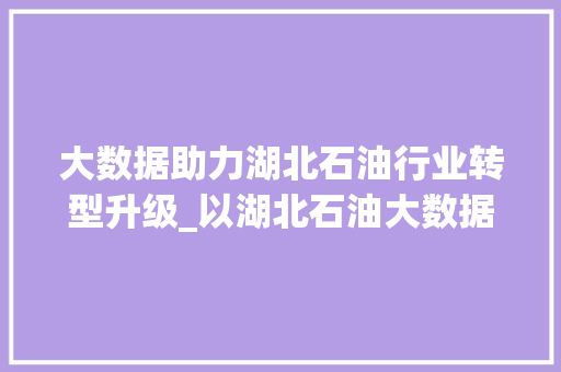 大数据助力湖北石油行业转型升级_以湖北石油大数据为例 大数据助力湖北石油行业转型升级_以湖北石油大数据为例