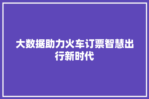 大数据助力火车订票智慧出行新时代 大数据助力火车订票智慧出行新时代