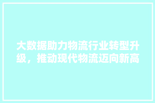 大数据助力物流行业转型升级,推动现代物流迈向新高度 大数据助力物流行业转型升级,推动现代物流迈向新高度