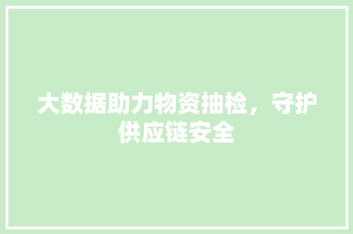 大数据助力物资抽检,守护供应链安全 大数据助力物资抽检,守护供应链安全