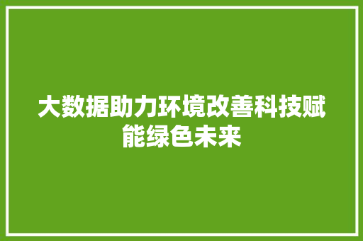 大数据助力环境改善科技赋能绿色未来 大数据助力环境改善科技赋能绿色未来