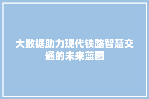 大数据助力现代铁路智慧交通的未来蓝图 大数据助力现代铁路智慧交通的未来蓝图