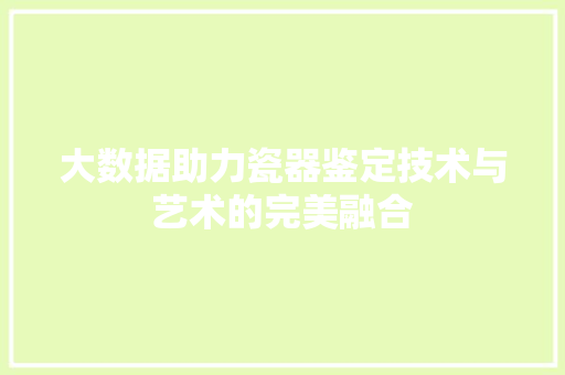 大数据助力瓷器鉴定技术与艺术的完美融合 大数据助力瓷器鉴定技术与艺术的完美融合