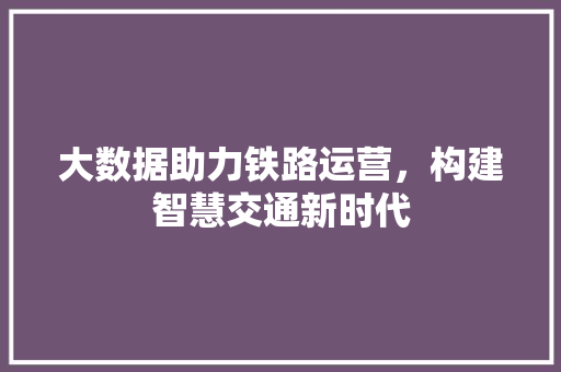 大数据助力铁路运营，构建智慧交通新时代