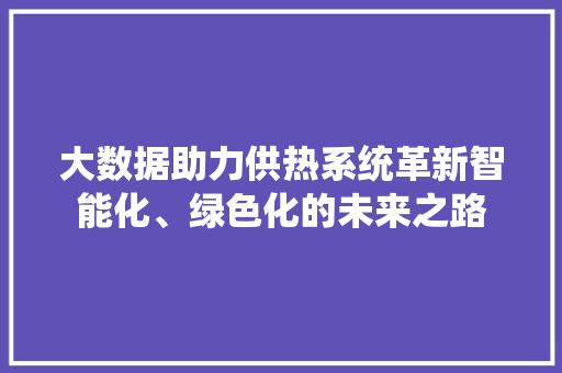 大数据助力供热系统革新智能化、绿色化的未来之路 大数据助力供热系统革新智能化、绿色化的未来之路
