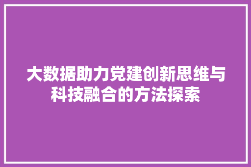 大数据助力党建创新思维与科技融合的方法探索