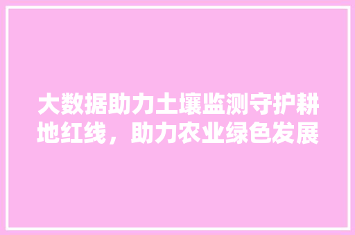 大数据助力土壤监测守护耕地红线，助力农业绿色发展