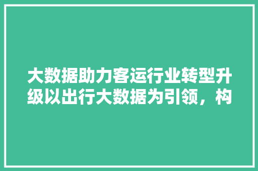 大数据助力客运行业转型升级以出行大数据为引领，构建智慧交通新格局