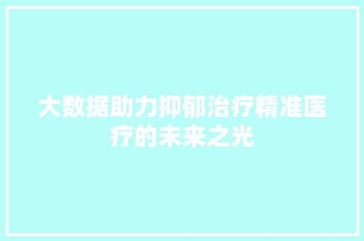 大数据助力抑郁治疗精准医疗的未来之光 大数据助力抑郁治疗精准医疗的未来之光