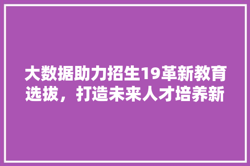大数据助力招生19革新教育选拔,打造未来人才培养新格局 大数据助力招生19革新教育选拔,打造未来人才培养新格局