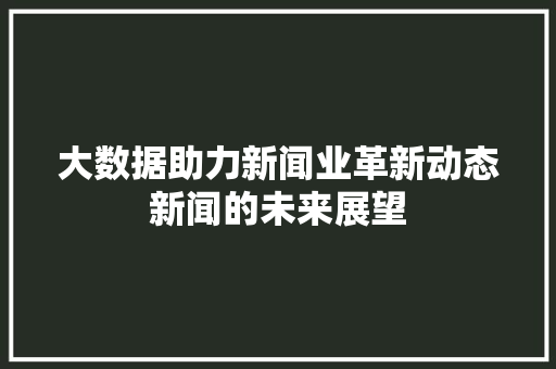 大数据助力新闻业革新动态新闻的未来展望 大数据助力新闻业革新动态新闻的未来展望