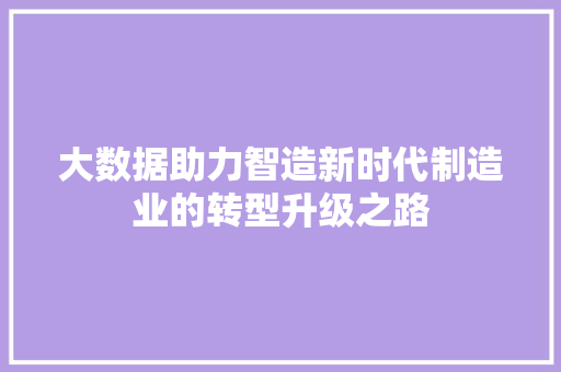 大数据助力智造新时代制造业的转型升级之路 大数据助力智造新时代制造业的转型升级之路