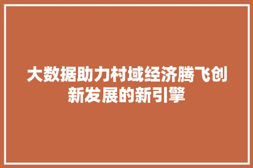 大数据助力村域经济腾飞创新发展的新引擎 大数据助力村域经济腾飞创新发展的新引擎