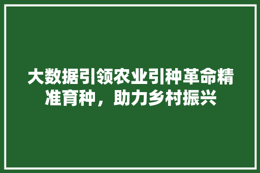 大数据引领农业引种革命精准育种，助力乡村振兴
