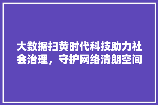 大数据扫黄时代科技助力社会治理，守护网络清朗空间