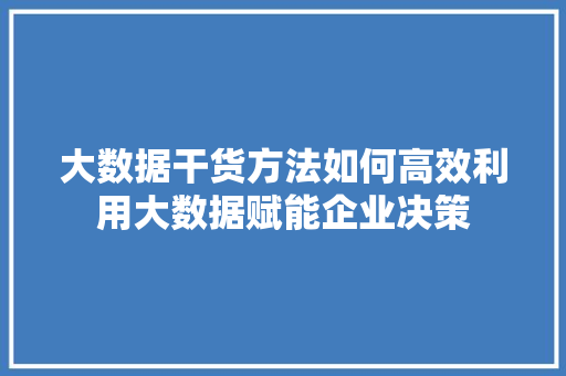 大数据干货方法如何高效利用大数据赋能企业决策 大数据干货方法如何高效利用大数据赋能企业决策