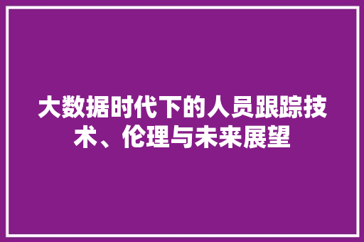 大数据时代下的人员跟踪技术、伦理与未来展望 大数据时代下的人员跟踪技术、伦理与未来展望