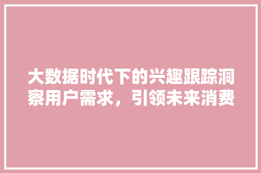 大数据时代下的兴趣跟踪洞察用户需求，引领未来消费