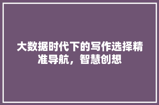大数据时代下的写作选择精准导航，智慧创想
