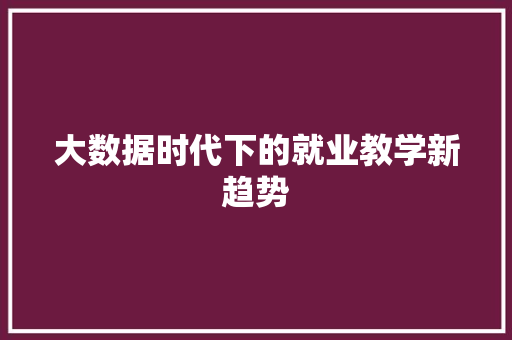 大数据时代下的就业教学新趋势 网络技术 大数据时代下的就业教学新趋势 网络技术